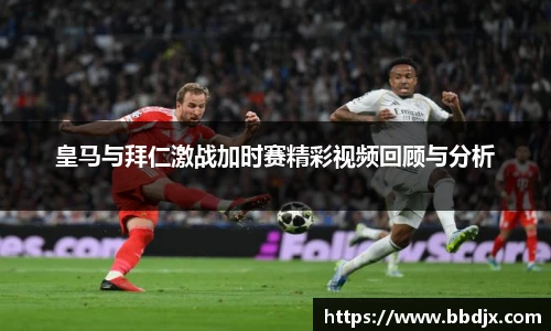 皇马与拜仁激战加时赛精彩视频回顾与分析