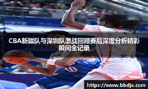美嘉体育CBA新疆队与深圳队激战回顾赛后深度分析精彩瞬间全记录